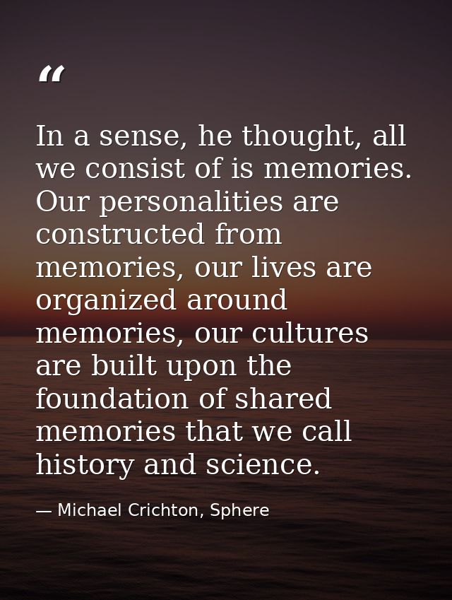In a sense, he thought, all we consist of is memories. Our personalities are constructed from memories, our lives are or — Michael Crichton, Sphere