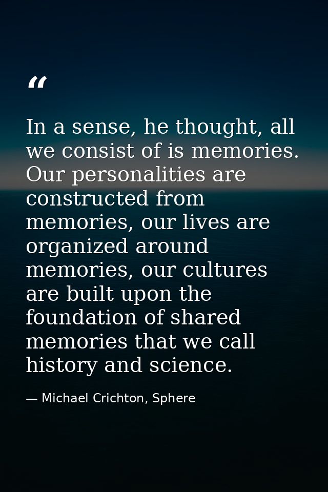 In a sense, he thought, all we consist of is memories. Our personalities are constructed from memories, our lives are or — Michael Crichton, Sphere