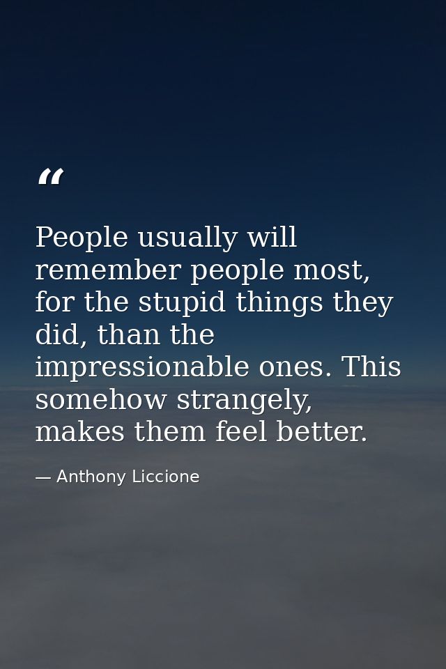 People usually will remember people most, for the stupid things they did, than the impressionable ones. This somehow str — Anthony Liccione