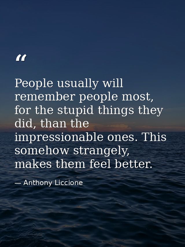 People usually will remember people most, for the stupid things they did, than the impressionable ones. This somehow str — Anthony Liccione