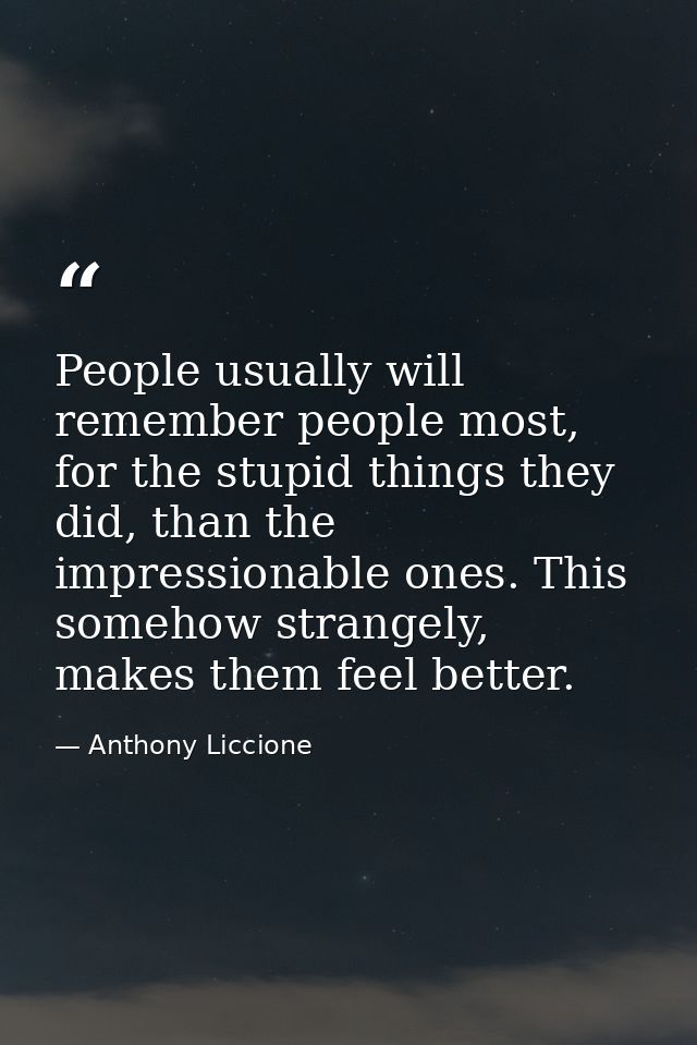 People usually will remember people most, for the stupid things they did, than the impressionable ones. This somehow str — Anthony Liccione