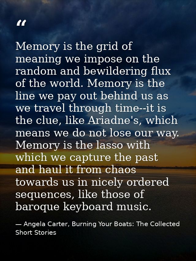 Memory is the grid of meaning we impose on the random and bewildering flux of the world. Memory is the line we pay out b — Angela Carter, Burning Your Boats: The Collected Short Stories