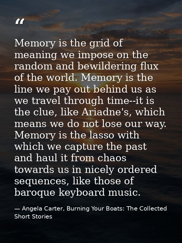 Memory is the grid of meaning we impose on the random and bewildering flux of the world. Memory is the line we pay out b — Angela Carter, Burning Your Boats: The Collected Short Stories