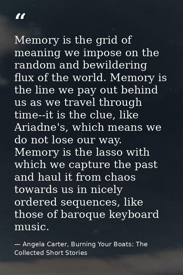 Memory is the grid of meaning we impose on the random and bewildering flux of the world. Memory is the line we pay out b — Angela Carter, Burning Your Boats: The Collected Short Stories