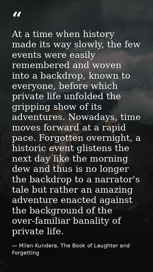 At a time when history made its way slowly, the few events were easily remembered and woven into a backdrop, known to ev — Milan Kundera, The Book of Laughter and Forgetting