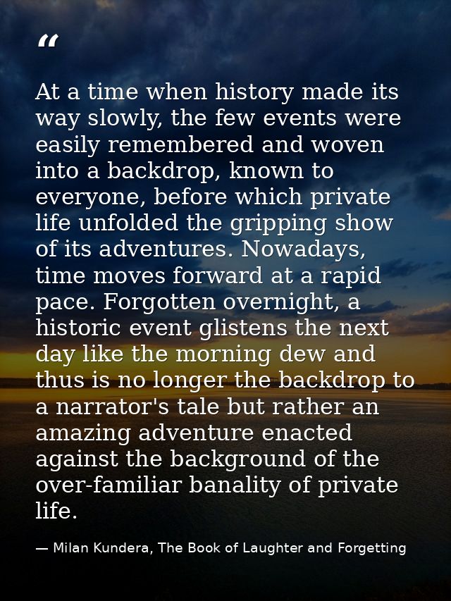 At a time when history made its way slowly, the few events were easily remembered and woven into a backdrop, known to ev — Milan Kundera, The Book of Laughter and Forgetting
