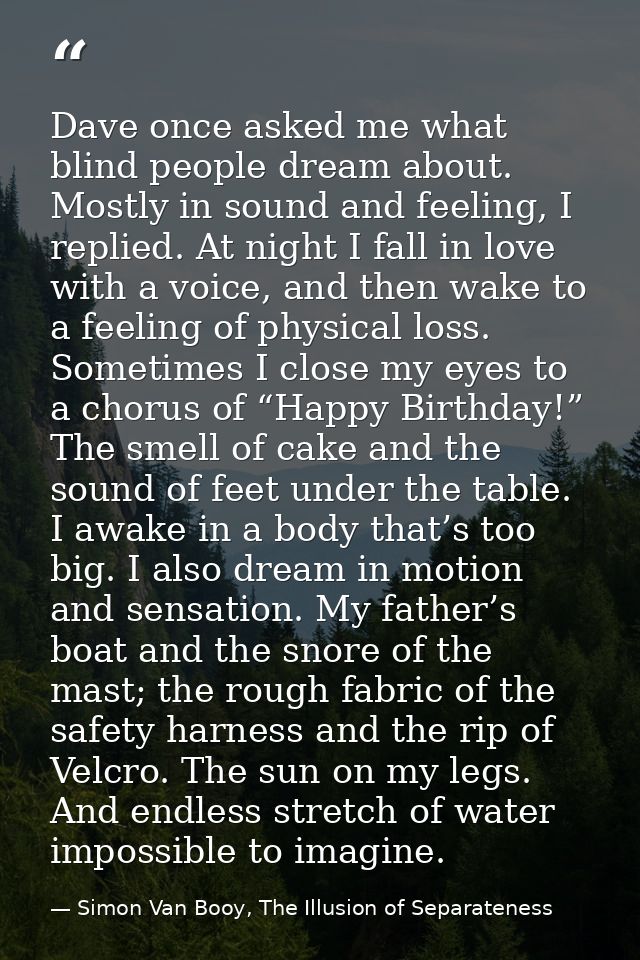 Dave once asked me what blind people dream about. Mostly in sound and feeling, I replied. At night I fall in love with a — Simon Van Booy, The Illusion of Separateness