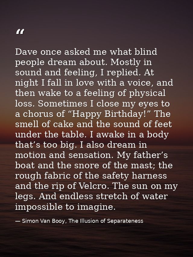 Dave once asked me what blind people dream about. Mostly in sound and feeling, I replied. At night I fall in love with a — Simon Van Booy, The Illusion of Separateness