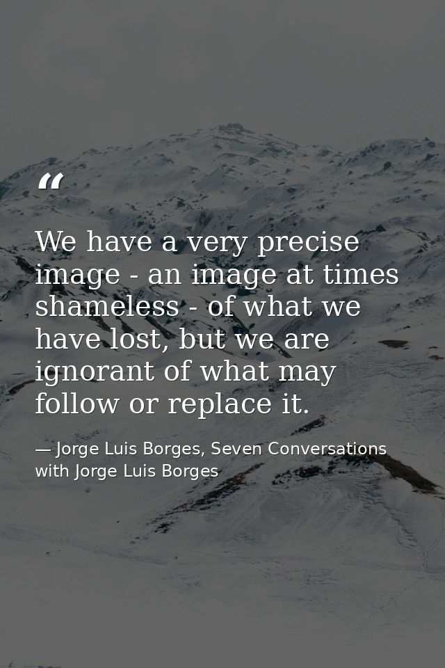 We have a very precise image - an image at times shameless - of what we have lost, but we are ignorant of what may follo — Jorge Luis Borges, Seven Conversations with Jorge Luis Borges