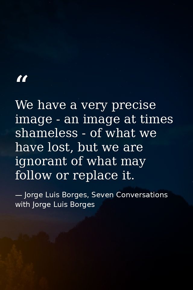 We have a very precise image - an image at times shameless - of what we have lost, but we are ignorant of what may follo — Jorge Luis Borges, Seven Conversations with Jorge Luis Borges