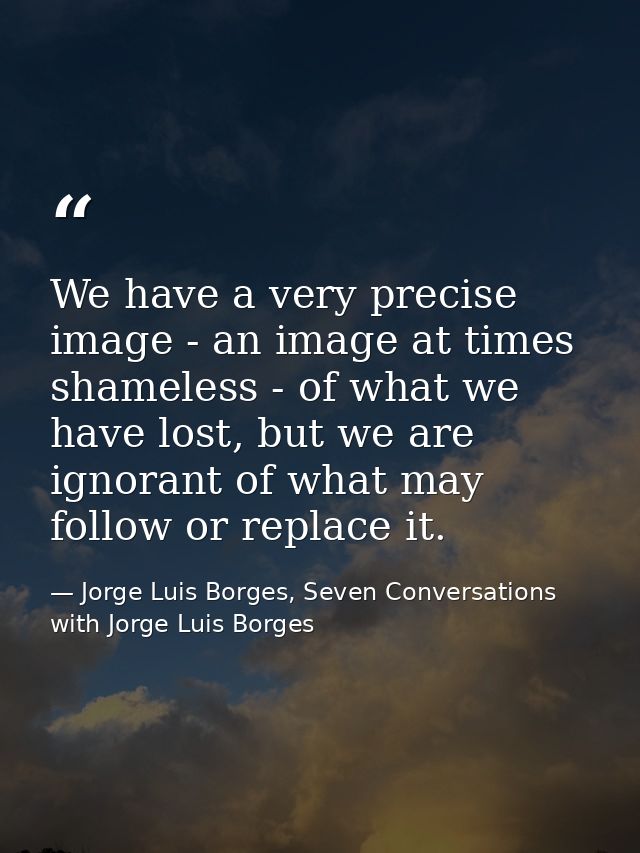 We have a very precise image - an image at times shameless - of what we have lost, but we are ignorant of what may follo — Jorge Luis Borges, Seven Conversations with Jorge Luis Borges