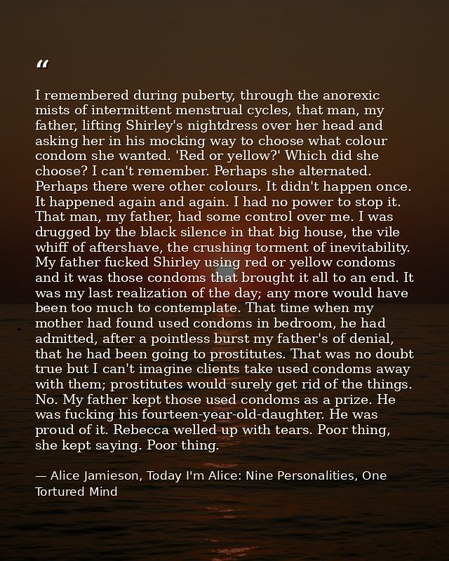 I remembered during puberty, through the anorexic mists of intermittent menstrual cycles, that man, my father, lifting S — Alice Jamieson, Today I'm Alice: Nine Personalities, One Tortured Mind