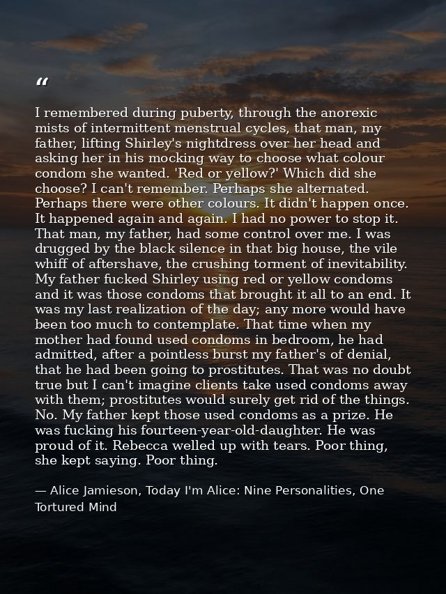 I remembered during puberty, through the anorexic mists of intermittent menstrual cycles, that man, my father, lifting S — Alice Jamieson, Today I'm Alice: Nine Personalities, One Tortured Mind