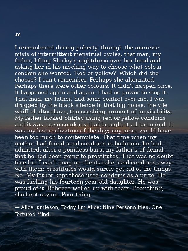 I remembered during puberty, through the anorexic mists of intermittent menstrual cycles, that man, my father, lifting S — Alice Jamieson, Today I'm Alice: Nine Personalities, One Tortured Mind
