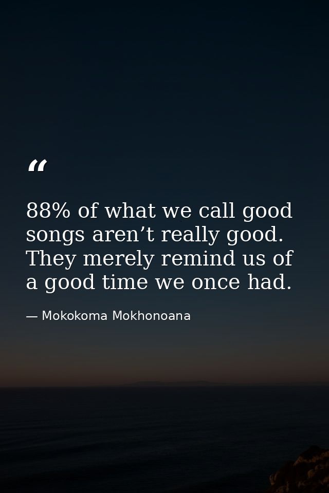 88% of what we call good songs aren’t really good. They merely remind us of a good time we once had. — Mokokoma Mokhonoana