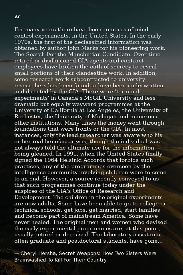 For many years there have been rumours of mind control experiments. in the United States. In the early 1970s, the first  — Cheryl Hersha, Secret Weapons: How Two Sisters Were Brainwashed To Kill For Their Country