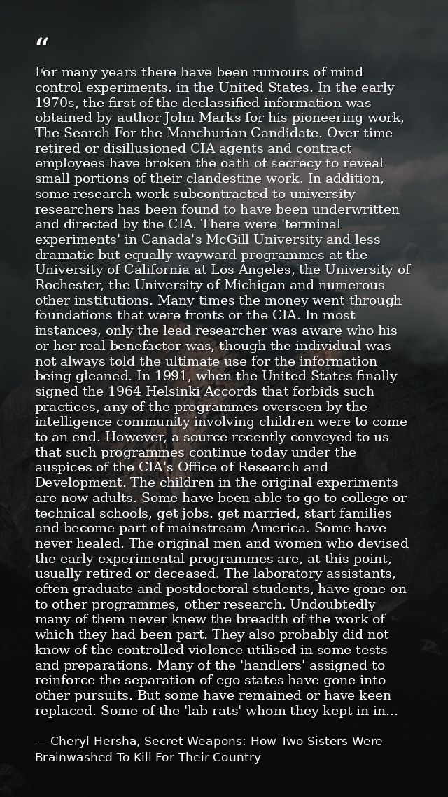 For many years there have been rumours of mind control experiments. in the United States. In the early 1970s, the first  — Cheryl Hersha, Secret Weapons: How Two Sisters Were Brainwashed To Kill For Their Country