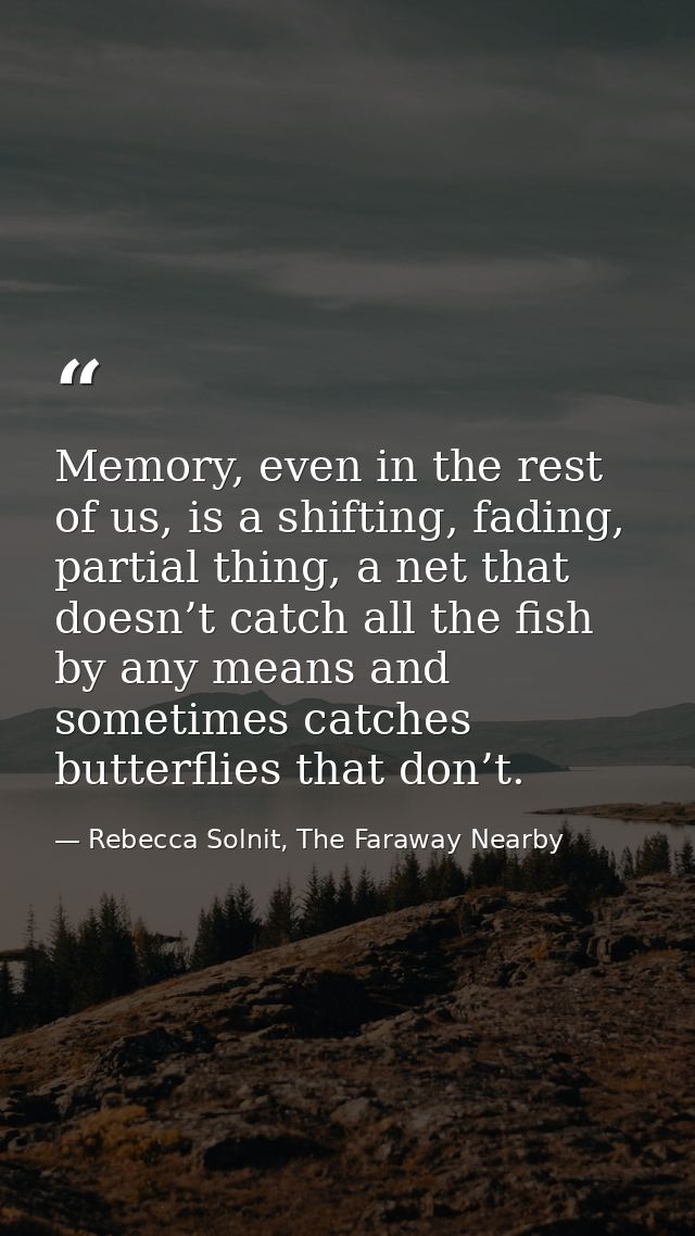 Memory, even in the rest of us, is a shifting, fading, partial thing, a net that doesn’t catch all the fish by any means — Rebecca Solnit, The Faraway Nearby
