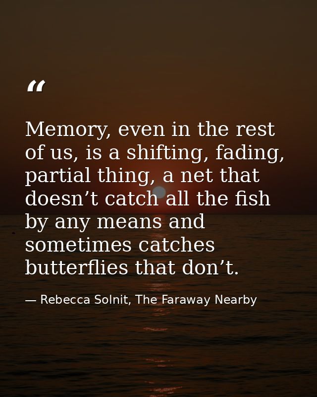 Memory, even in the rest of us, is a shifting, fading, partial thing, a net that doesn’t catch all the fish by any means — Rebecca Solnit, The Faraway Nearby