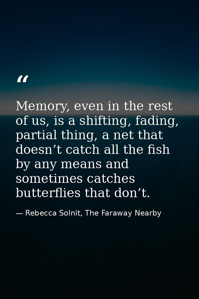 Memory, even in the rest of us, is a shifting, fading, partial thing, a net that doesn’t catch all the fish by any means — Rebecca Solnit, The Faraway Nearby