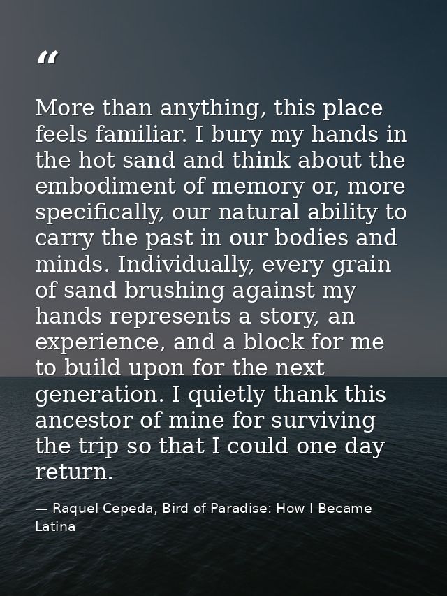 More than anything, this place feels familiar. I bury my hands in the hot sand and think about the embodiment of memory  — Raquel Cepeda, Bird of Paradise: How I Became Latina
