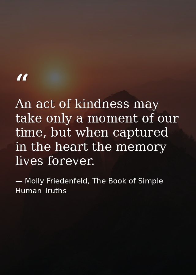 An act of kindness may take only a moment of our time, but when captured in the heart the memory lives forever. — Molly Friedenfeld, The Book of Simple Human Truths