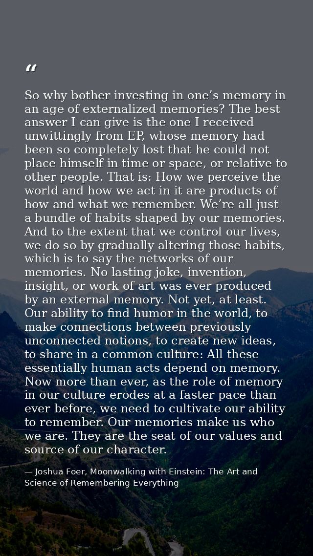 So why bother investing in one’s memory in an age of externalized memories? The best answer I can give is the one I rece — Joshua Foer, Moonwalking with Einstein: The Art and Science of Remembering Everything