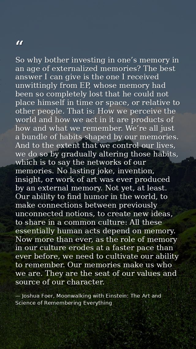 So why bother investing in one’s memory in an age of externalized memories? The best answer I can give is the one I rece — Joshua Foer, Moonwalking with Einstein: The Art and Science of Remembering Everything