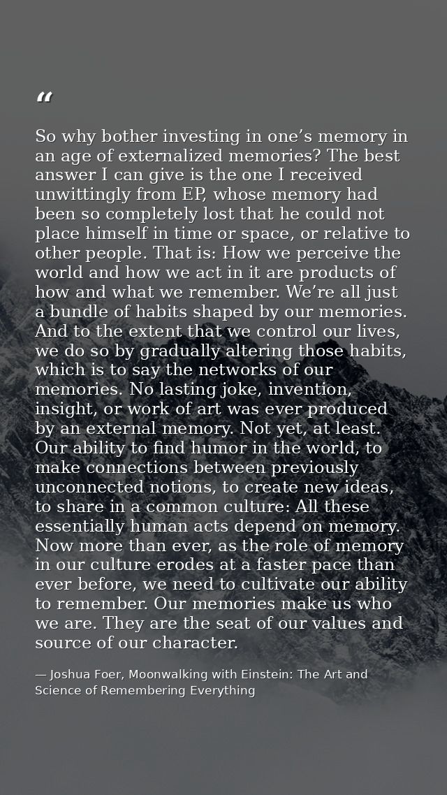 So why bother investing in one’s memory in an age of externalized memories? The best answer I can give is the one I rece — Joshua Foer, Moonwalking with Einstein: The Art and Science of Remembering Everything