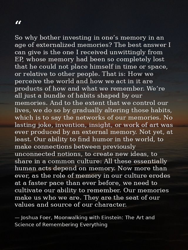 So why bother investing in one’s memory in an age of externalized memories? The best answer I can give is the one I rece — Joshua Foer, Moonwalking with Einstein: The Art and Science of Remembering Everything