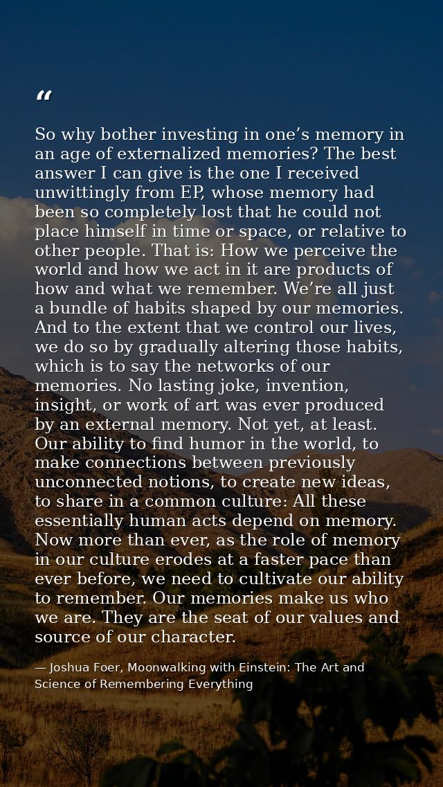 So why bother investing in one’s memory in an age of externalized memories? The best answer I can give is the one I rece — Joshua Foer, Moonwalking with Einstein: The Art and Science of Remembering Everything