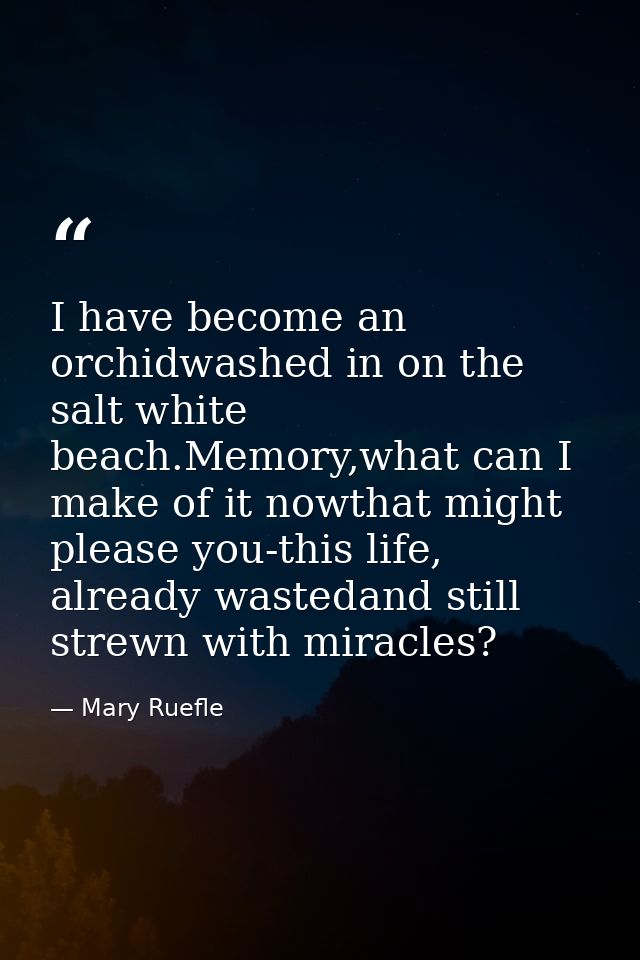 I have become an orchidwashed in on the salt white beach.Memory,what can I make of it nowthat might please you-this life — Mary Ruefle