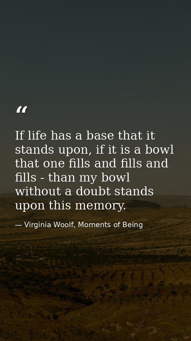 If life has a base that it stands upon, if it is a bowl that one fills and fills and fills - than my bowl without a doub — Virginia Woolf, Moments of Being
