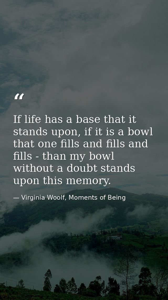 If life has a base that it stands upon, if it is a bowl that one fills and fills and fills - than my bowl without a doub — Virginia Woolf, Moments of Being