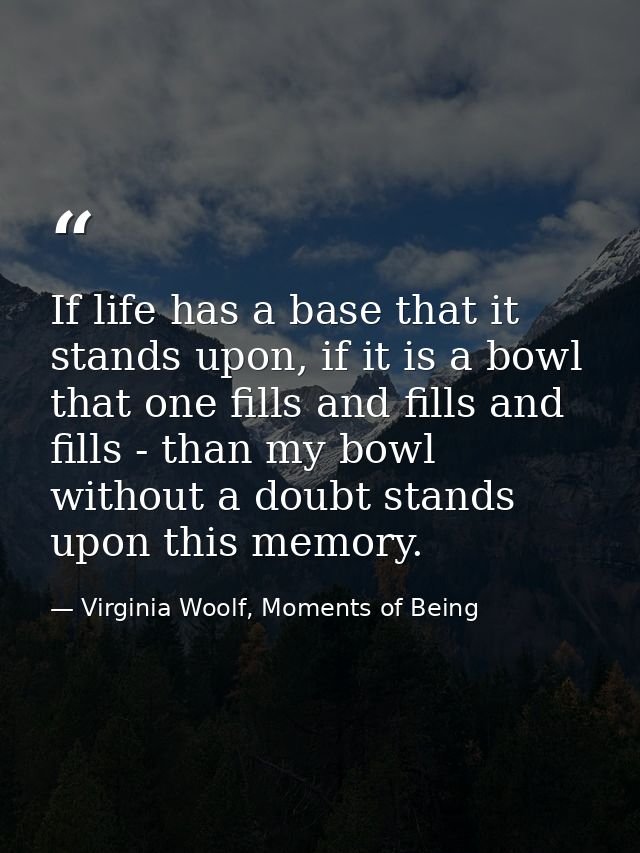 If life has a base that it stands upon, if it is a bowl that one fills and fills and fills - than my bowl without a doub — Virginia Woolf, Moments of Being