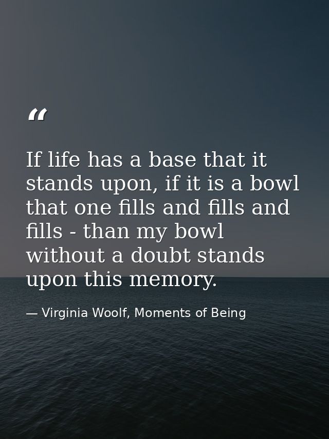 If life has a base that it stands upon, if it is a bowl that one fills and fills and fills - than my bowl without a doub — Virginia Woolf, Moments of Being