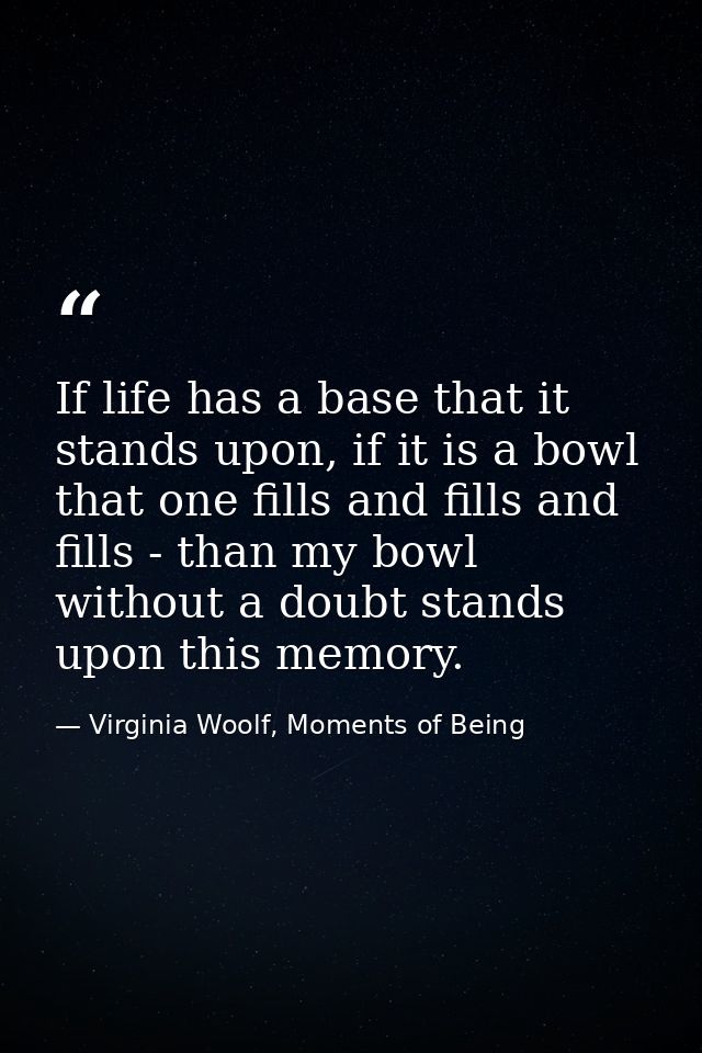 If life has a base that it stands upon, if it is a bowl that one fills and fills and fills - than my bowl without a doub — Virginia Woolf, Moments of Being