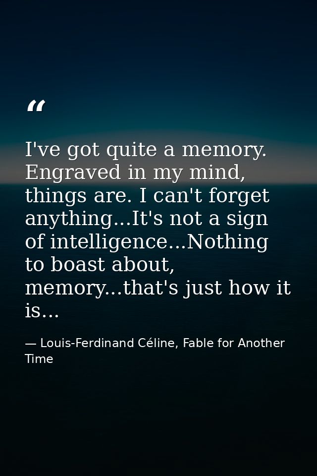 I've got quite a memory. Engraved in my mind, things are. I can't forget anything...It's not a sign of intelligence...No — Louis-Ferdinand Céline, Fable for Another Time