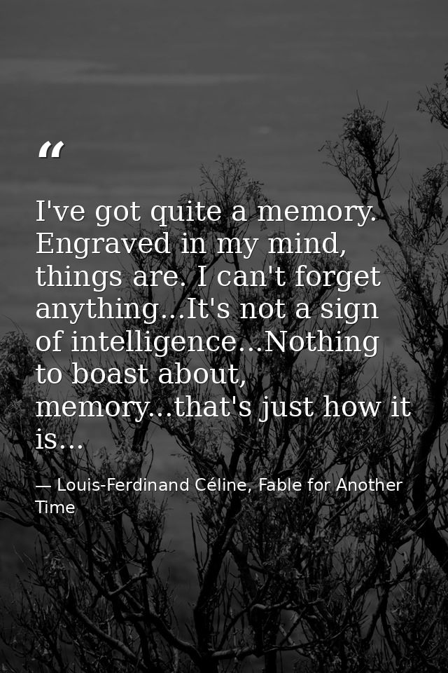 I've got quite a memory. Engraved in my mind, things are. I can't forget anything...It's not a sign of intelligence...No — Louis-Ferdinand Céline, Fable for Another Time