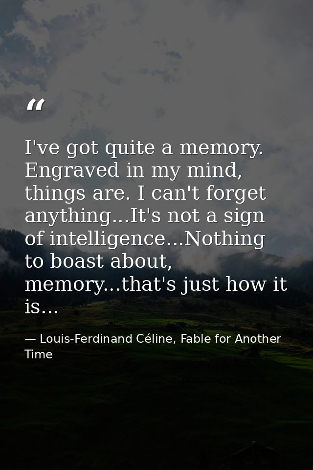 I've got quite a memory. Engraved in my mind, things are. I can't forget anything...It's not a sign of intelligence...No — Louis-Ferdinand Céline, Fable for Another Time