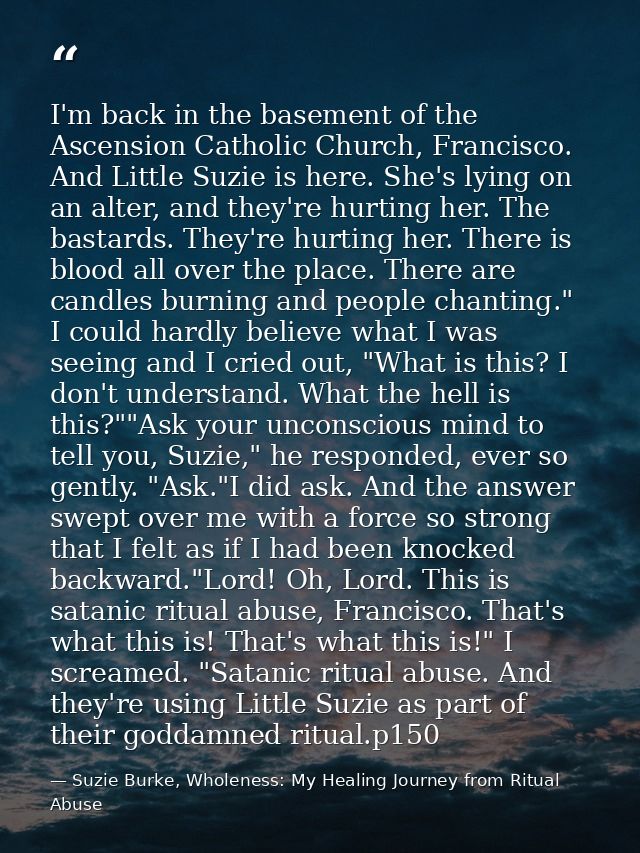 I'm back in the basement of the Ascension Catholic Church, Francisco. And Little Suzie is here. She's lying on an alter, — Suzie Burke, Wholeness: My Healing Journey from Ritual Abuse