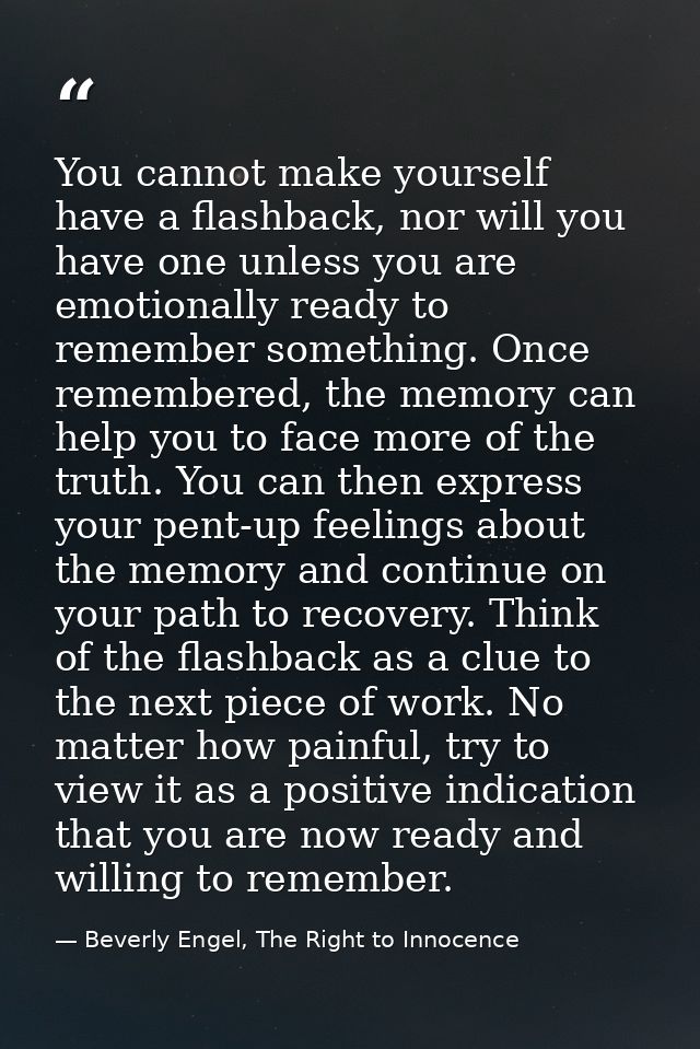 You cannot make yourself have a flashback, nor will you have one unless you are emotionally ready to remember something. — Beverly Engel, The Right to Innocence