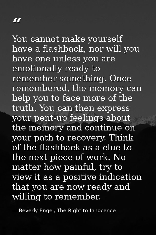 You cannot make yourself have a flashback, nor will you have one unless you are emotionally ready to remember something. — Beverly Engel, The Right to Innocence