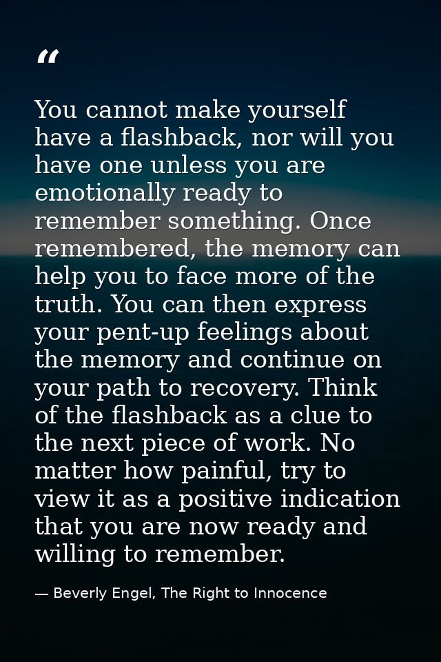You cannot make yourself have a flashback, nor will you have one unless you are emotionally ready to remember something. — Beverly Engel, The Right to Innocence