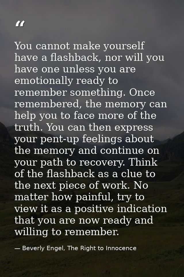 You cannot make yourself have a flashback, nor will you have one unless you are emotionally ready to remember something. — Beverly Engel, The Right to Innocence