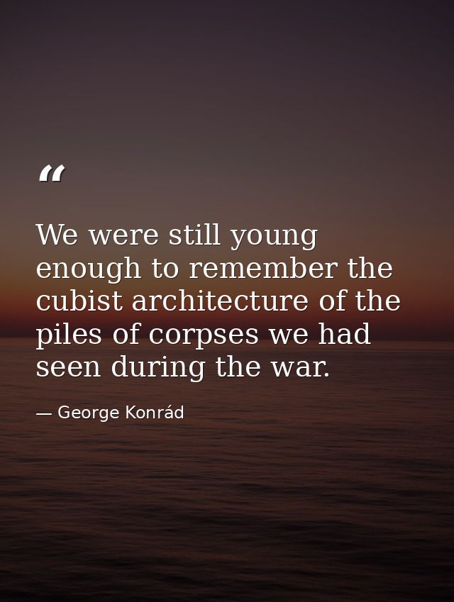 We were still young enough to remember the cubist architecture of the piles of corpses we had seen during the war. — George Konrád