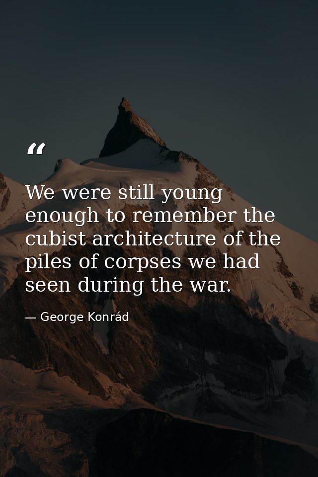 We were still young enough to remember the cubist architecture of the piles of corpses we had seen during the war. — George Konrád