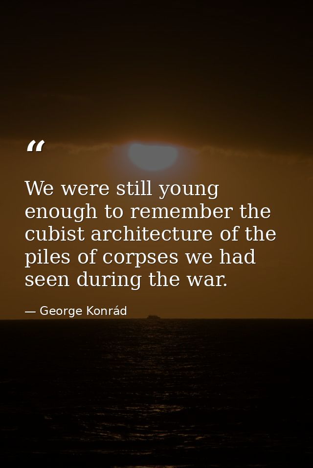 We were still young enough to remember the cubist architecture of the piles of corpses we had seen during the war. — George Konrád