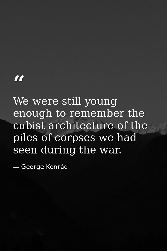 We were still young enough to remember the cubist architecture of the piles of corpses we had seen during the war. — George Konrád