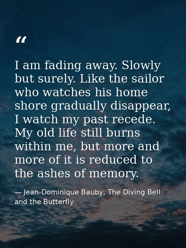 I am fading away. Slowly but surely. Like the sailor who watches his home shore gradually disappear, I watch my past rec — Jean-Dominique Bauby, The Diving Bell and the Butterfly